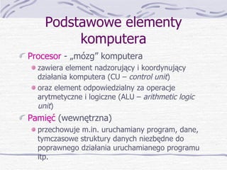 Podstawowe elementy komputera Procesor  - „mózg” komputera zawiera element nadzorujący i koordynujący działania komputera (CU –  control unit ) oraz element odpowiedzialny za operacje arytmetyczne i logiczne (ALU –  arithmetic logic unit ) Pamięć  (wewnętrzna) przechowuje m.in. uruchamiany program, dane, tymczasowe struktury danych niezbędne do poprawnego działania uruchamianego programu itp. 