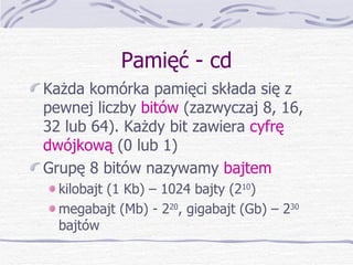 Pamięć - cd Każda komórka pamięci składa się z pewnej liczby  bitów  (zazwyczaj 8, 16, 32 lub 64). Każdy bit zawiera  cyfrę dwójkową  (0 lub 1) Grupę 8 bitów nazywamy  bajtem kilobajt (1 Kb) – 1024 bajty (2 10 ) megabajt (Mb) - 2 20 , gigabajt (Gb) – 2 30  bajtów 