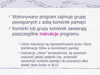 Wykonywany program zajmuje grupę powiązanych z sobą komórek pamięci Komórki lub grupy komórek zawierają poszczególne  instrukcje  programu różne instrukcje są reprezentowane przez różne kombinacje bitów w komórkach pamięc instrukcja „mówi” komputerowi, że powinien wykonać jakieś zadanie (np. przenieść zawartość komórki pamięci do procesora albo dodać dwie liczby w ALU) 