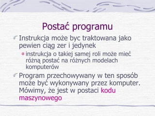Postać programu Instrukcja może byc traktowana jako pewien ciąg zer i jedynek instrukcja o takiej samej roli może mieć różną postać na różnych modelach komputerów Program przechowywany w ten sposób może być wykonywany przez komputer. Mówimy, że jest w postaci  kodu maszynowego 
