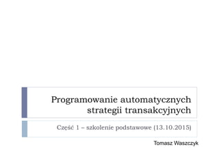 Programowanie automatycznych
strategii transakcyjnych
Część 1 – szkolenie podstawowe (13.10.2015)
Tomasz Waszczyk
 