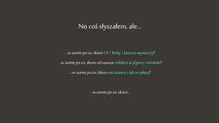 No coś słyszałem, ale…
…w sumie po co, skoro C# / Ruby / Java mi wystarczy?
…w sumie po co, skoro od zawsze robiłem w jQuery i działało?
…w sumie po co, skoro nie znam a i tak mi płacą?
…w sumie po co, skoro…
 