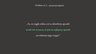 „To, że ciągle robisz coś w określony sposób
wcale nie oznacza, że jest to najlepszy sposób
na robienie tego czegoś.”
Problem nr 2 – przyzwyczajenia
 