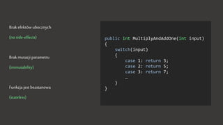 Brak efektów ubocznych
(no side-effects)
Brak mutacji parametru
(immutability)
Funkcja jest bezstanowa
(stateless)
public int MultiplyAndAddOne(int input)
{
switch(input)
{
case 1: return 3;
case 2: return 5;
case 3: return 7;
…
}
}
 