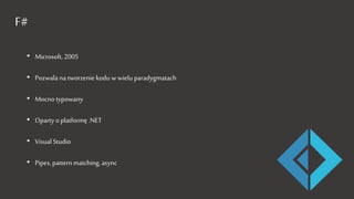 F#
• Microsoft, 2005
• Pozwala na tworzenie kodu w wielu paradygmatach
• Mocno typowany
• Oparty o platformę .NET
• Visual Studio
• Pipes, pattern matching, async
 