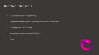 Reactive Extensions
• „Reactive Functional Programming”
• Programowanie reaktywne – wykorzystanie wzorca Obserwator
• Cross-platform (.NET, JS, Java, …)
• Kompozycja oparta o strumienie danych
• Async
 