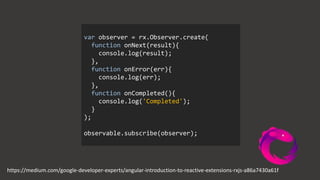 https://medium.com/google-developer-experts/angular-introduction-to-reactive-extensions-rxjs-a86a7430a61f
var observer = rx.Observer.create(
function onNext(result){
console.log(result);
},
function onError(err){
console.log(err);
},
function onCompleted(){
console.log('Completed');
}
);
observable.subscribe(observer);
 