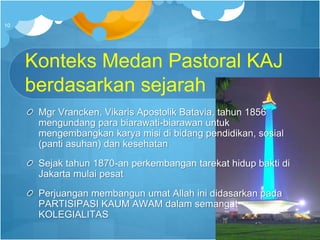 Konteks Medan Pastoral KAJ
berdasarkan sejarah
Mgr Vrancken, Vikaris Apostolik Batavia, tahun 1856
mengundang para biarawati-biarawan untuk
mengembangkan karya misi di bidang pendidikan, sosial
(panti asuhan) dan kesehatan
Sejak tahun 1870-an perkembangan tarekat hidup bakti di
Jakarta mulai pesat
Perjuangan membangun umat Allah ini didasarkan pada
PARTISIPASI KAUM AWAM dalam semangat
KOLEGIALITAS
10
 