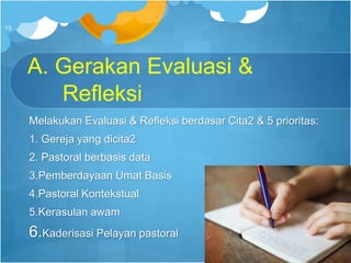 A. Gerakan Evaluasi &
Refleksi
Melakukan Evaluasi & Refleksi berdasar Cita2 & 5 prioritas:
1. Gereja yang dicita2
2. Pastoral berbasis data
3.Pemberdayaan Umat Basis
4.Pastoral Kontekstual
5.Kerasulan awam
6.Kaderisasi Pelayan pastoral
13
 
