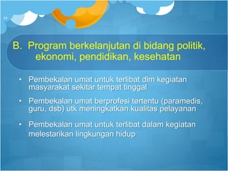 B. Program berkelanjutan di bidang politik,
ekonomi, pendidikan, kesehatan
• Pembekalan umat untuk terlibat dlm kegiatan
masyarakat sekitar tempat tinggal
• Pembekalan umat berprofesi tertentu (paramedis,
guru, dsb) utk meningkatkan kualitas pelayanan
• Pembekalan umat untuk terlibat dalam kegiatan
melestarikan lingkungan hidup
14
 