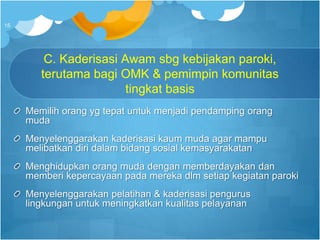 C. Kaderisasi Awam sbg kebijakan paroki,
terutama bagi OMK & pemimpin komunitas
tingkat basis
Memilih orang yg tepat untuk menjadi pendamping orang
muda
Menyelenggarakan kaderisasi kaum muda agar mampu
melibatkan diri dalam bidang sosial kemasyarakatan
Menghidupkan orang muda dengan memberdayakan dan
memberi kepercayaan pada mereka dlm setiap kegiatan paroki
Menyelenggarakan pelatihan & kaderisasi pengurus
lingkungan untuk meningkatkan kualitas pelayanan
15
 