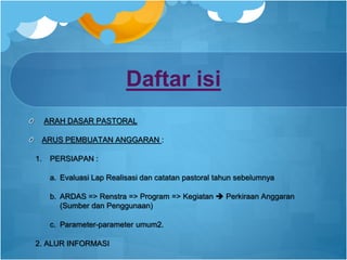 Daftar isi
ARAH DASAR PASTORAL
ARUS PEMBUATAN ANGGARAN :
1. PERSIAPAN :
a. Evaluasi Lap Realisasi dan catatan pastoral tahun sebelumnya
b. ARDAS => Renstra => Program => Kegiatan  Perkiraan Anggaran
(Sumber dan Penggunaan)
c. Parameter-parameter umum2.
2. ALUR INFORMASI
 