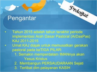 Pengantar
• Tahun 2015 adalah tahun terakhir periode
implementasi Arah Dasar Pastoral (ArDasPas)
KAJ 2011-2015
• Umat KAJ diajak untuk memusatkan gerakan
pastoral pada keTIGA PILAR:
1. Semakin memperdalam IMANnya akan
Yesus Kristus
2. Membangun PERSAUDARAAN Sejati
3. Terlibat dlm pelayanan KASIH
5
 