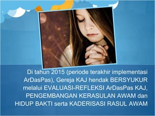 Di tahun 2015 (periode terakhir implementasi
ArDasPas), Gereja KAJ hendak BERSYUKUR
melalui EVALUASI-REFLEKSI ArDasPas KAJ,
PENGEMBANGAN KERASULAN AWAM dan
HIDUP BAKTI serta KADERISASI RASUL AWAM
7
 