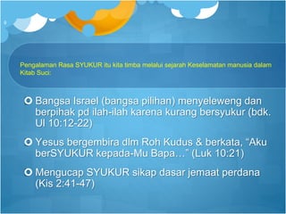 Pengalaman Rasa SYUKUR itu kita timba melalui sejarah Keselamatan manusia dalam
Kitab Suci:
 Bangsa Israel (bangsa pilihan) menyeleweng dan
berpihak pd ilah-ilah karena kurang bersyukur (bdk.
Ul 10:12-22)
 Yesus bergembira dlm Roh Kudus & berkata, “Aku
berSYUKUR kepada-Mu Bapa…” (Luk 10:21)
 Mengucap SYUKUR sikap dasar jemaat perdana
(Kis 2:41-47)
9
 