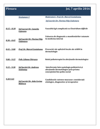 Plenara Joi, 7 aprilie 2016
8:15 – 8:30
8.30 – 8.45
Sesiunea 1
Sef Lucrari Dr. Camelia
Cojocaru
Șef Lucrări Dr. Florina Filip
Ciubotaru
Moderatori: Prof. Dr. Marcel Costuleanu,
Șef Lucrări Dr. Florina Filip Ciubotaru
Vasculită IgA complicată cu Clostridium difficile
Valoarea de diagnostic a manifestărilor cutanate
în medicina internă
8.45 – 9.00 Prof. Dr. Marcel Costuleanu Provocări ale aplicării locale ale siARN în
dermatologie
9.00 – 9.15 Psih. Liliana Chiroșca Rolul psihoterapiei în afecțiunile dermatologice
9.15 – 9.30
9.30-9.45
Șef lucrări Dr. Andreea
Szalontay
Șef Lucrări Dr. Aida Corina
Bădescu
Interferențe între patologia psihiatrică și
afecțiunile dermatologice prin prisma
conceptului bio-psiho-social
Candidozele cuteneo-mucoase: considerații
etiologice, diagnostice și terapeutice
 