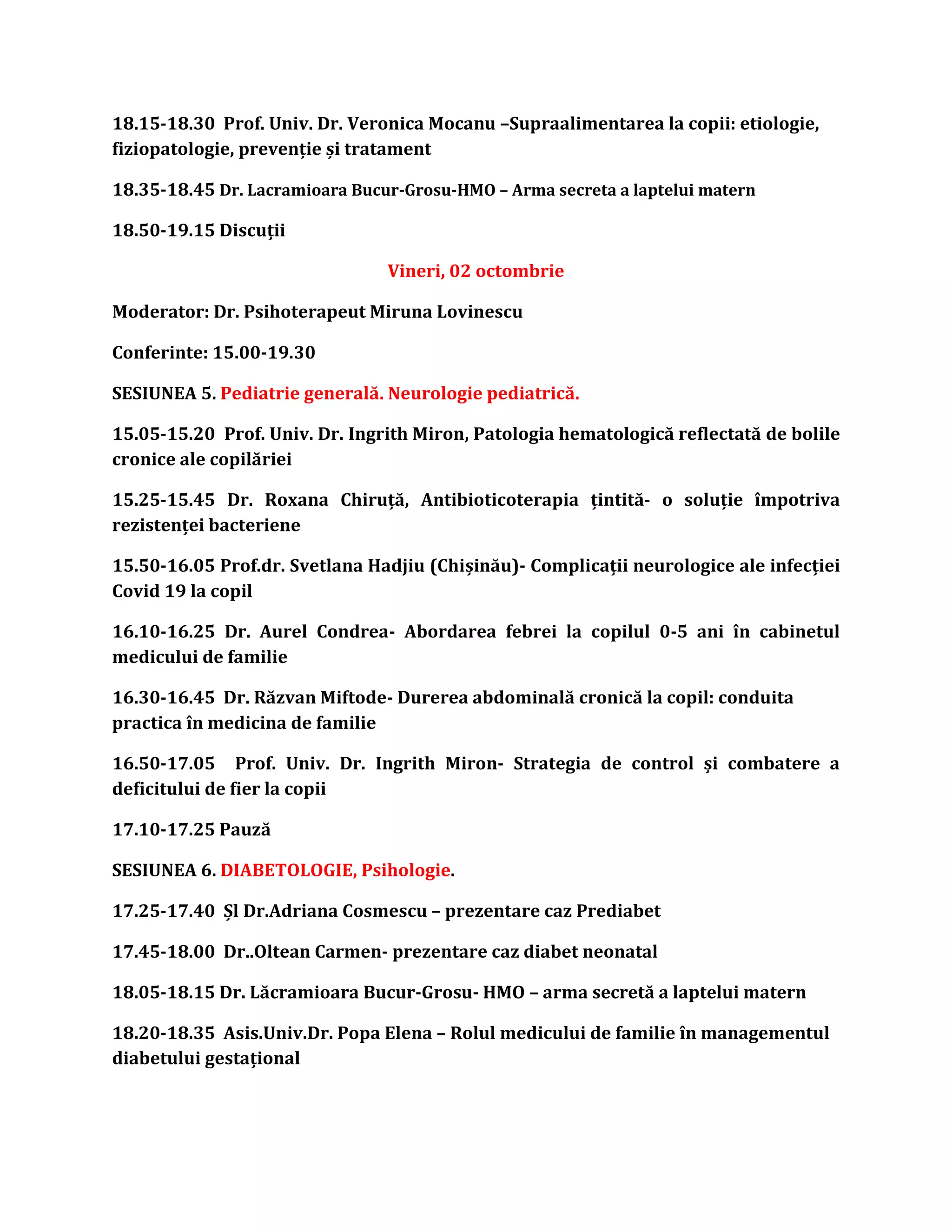 18.15-18.30 Prof. Univ. Dr. Veronica Mocanu –Supraalimentarea la copii: etiologie,
fiziopatologie, prevenție și tratament
18.35-18.45 Dr. Lacramioara Bucur-Grosu-HMO – Arma secreta a laptelui matern
18.50-19.15 Discuții
Vineri, 02 octombrie
Moderator: Dr. Psihoterapeut Miruna Lovinescu
Conferinte: 15.00-19.30
SESIUNEA 5. Pediatrie generală. Neurologie pediatrică.
15.05-15.20 Prof. Univ. Dr. Ingrith Miron, Patologia hematologică reflectată de bolile
cronice ale copilăriei
15.25-15.45 Dr. Roxana Chiruță, Antibioticoterapia țintită- o soluție împotriva
rezistenței bacteriene
15.50-16.05 Prof.dr. Svetlana Hadjiu (Chișinău)- Complicații neurologice ale infecției
Covid 19 la copil
16.10-16.25 Dr. Aurel Condrea- Abordarea febrei la copilul 0-5 ani în cabinetul
medicului de familie
16.30-16.45 Dr. Răzvan Miftode- Durerea abdominală cronică la copil: conduita
practica în medicina de familie
16.50-17.05 Prof. Univ. Dr. Ingrith Miron- Strategia de control și combatere a
deficitului de fier la copii
17.10-17.25 Pauză
SESIUNEA 6. DIABETOLOGIE, Psihologie.
17.25-17.40 Șl Dr.Adriana Cosmescu – prezentare caz Prediabet
17.45-18.00 Dr..Oltean Carmen- prezentare caz diabet neonatal
18.05-18.15 Dr. Lăcramioara Bucur-Grosu- HMO – arma secretă a laptelui matern
18.20-18.35 Asis.Univ.Dr. Popa Elena – Rolul medicului de familie în managementul
diabetului gestațional
 