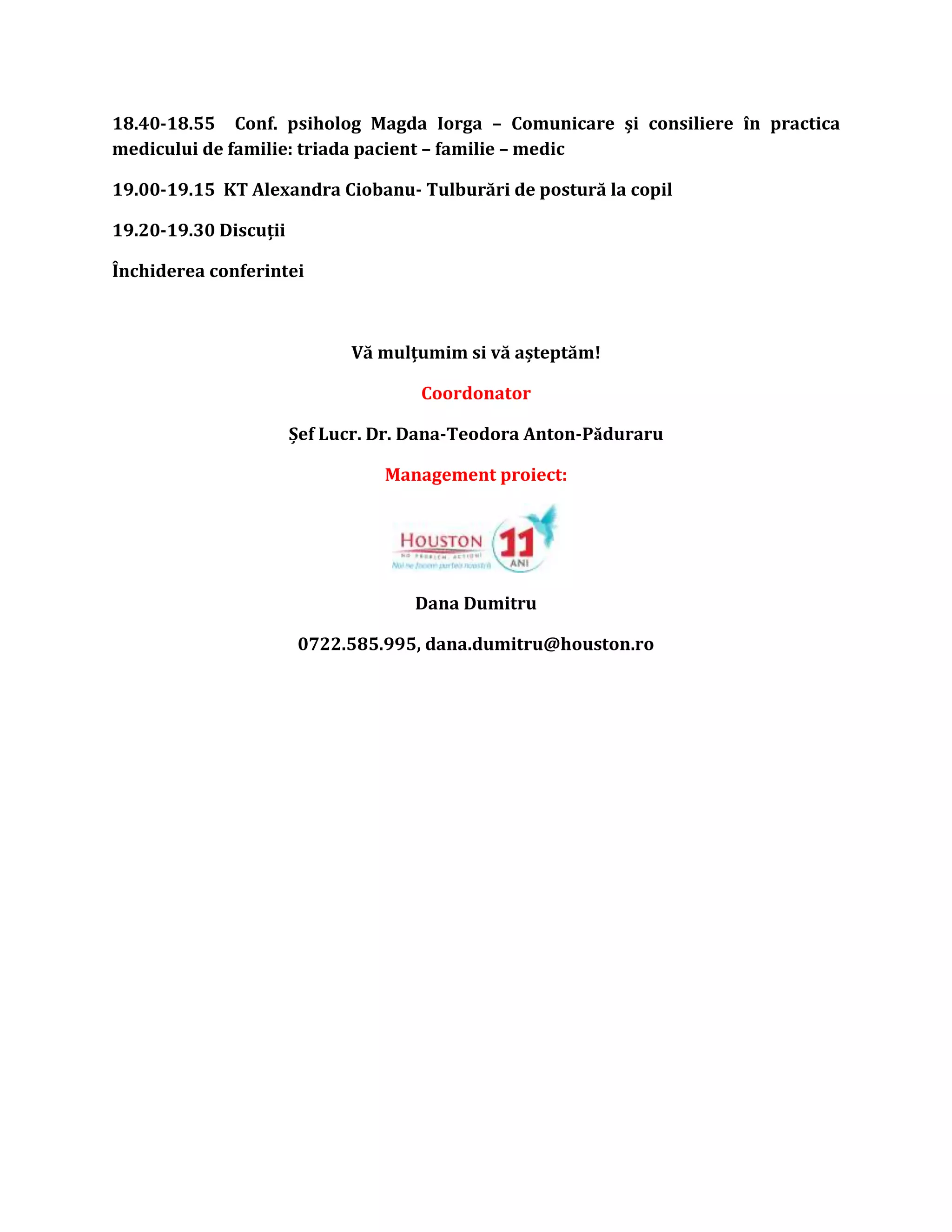 18.40-18.55 Conf. psiholog Magda Iorga – Comunicare și consiliere în practica
medicului de familie: triada pacient – familie – medic
19.00-19.15 KT Alexandra Ciobanu- Tulburări de postură la copil
19.20-19.30 Discuții
Închiderea conferintei
Vă mulțumim si vă așteptăm!
Coordonator
Șef Lucr. Dr. Dana-Teodora Anton-Păduraru
Management proiect:
Dana Dumitru
0722.585.995, dana.dumitru@houston.ro
 