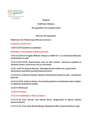 Program
PediPractic Moldova
30 septembrie -02 octombrie 2020
Miercuri, 30 septembrie
Moderator: Dr/ Psihoterapeut Miruna Lovinescu
Conferinte: 15.00-19.15
15,00-15,05 Deschiderea conferinței
SESIUNEA 1. Vaccinologie. Pediatrie generală.
15.05-15.20 Prof dr Egidia Miftode- Infecția cu SARS CoV -2 și sindromul inflamator
multisistemic la copil
15.25-15.40 Prof dr. Azoicăi Doina, asist. dr. Alice Azoicăi- Vaccinarea copilului cu
afecțiuni cronice: o provocare, dar și o necesitate
15.45- 16.05 Dr. Remona Borotea- Meningita B este o boală rară... până când îl
afectează pe unul dintre pacienții dumneavoastră
16.10-16.25 Dr.Roxana Chiruță- Infecția cu Helicobacter pylori la copil – considerații
generale
16.30-16.45 Dr. Andreea Zoderu- Provocările pediatrice ale tînărului medic rezident
în cabinetul medicului de familie
16.50-17.00 Discuții
17.00-17.15 Pauză
17.15-19.15 SESIUNEA 2. Fibroza chistică
17.15-17.30 Asist. univ.dr. Ana Simona Bocec- Diagnosticul în fibroza chistică
(mucoviscidoza)
17.35-17.50 SL dr. Alina Mariela Murgu- Manifestări ORL în mucoviscidoza la copil
 