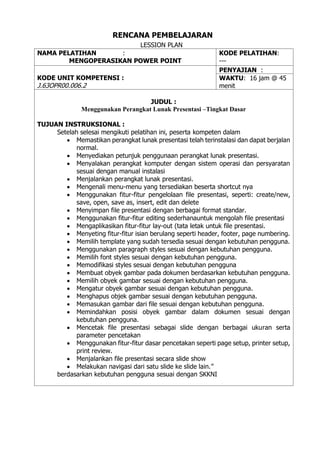 RENCANA PEMBELAJARAN
LESSION PLAN
NAMA PELATIHAN :
MENGOPERASIKAN POWER POINT
KODE PELATIHAN:
---
KODE UNIT KOMPETENSI :
J.63OPR00.006.2
PENYAJIAN :
WAKTU: 16 jam @ 45
menit
JUDUL :
Menggunakan Perangkat Lunak Presentasi –Tingkat Dasar
TUJUAN INSTRUKSIONAL :
Setelah selesai mengikuti pelatihan ini, peserta kompeten dalam
• Memastikan perangkat lunak presentasi telah terinstalasi dan dapat berjalan
normal.
• Menyediakan petunjuk penggunaan perangkat lunak presentasi.
• Menyalakan perangkat komputer dengan sistem operasi dan persyaratan
sesuai dengan manual instalasi
• Menjalankan perangkat lunak presentasi.
• Mengenali menu-menu yang tersediakan beserta shortcut nya
• Menggunakan fitur-fitur pengelolaan file presentasi, seperti: create/new,
save, open, save as, insert, edit dan delete
• Menyimpan file presentasi dengan berbagai format standar.
• Menggunakan fitur-fitur editing sederhanauntuk mengolah file presentasi
• Mengaplikasikan fitur-fitur lay-out (tata letak untuk file presentasi.
• Menyeting fitur-fitur isian berulang seperti header, footer, page numbering.
• Memilih template yang sudah tersedia sesuai dengan kebutuhan pengguna.
• Menggunakan paragraph styles sesuai dengan kebutuhan pengguna.
• Memilih font styles sesuai dengan kebutuhan pengguna.
• Memodifikasi styles sesuai dengan kebutuhan pengguna
• Membuat obyek gambar pada dokumen berdasarkan kebutuhan pengguna.
• Memilih obyek gambar sesuai dengan kebutuhan pengguna.
• Mengatur obyek gambar sesuai dengan kebutuhan pengguna.
• Menghapus objek gambar sesuai dengan kebutuhan pengguna.
• Memasukan gambar dari file sesuai dengan kebutuhan pengguna.
• Memindahkan posisi obyek gambar dalam dokumen sesuai dengan
kebutuhan pengguna.
• Mencetak file presentasi sebagai slide dengan berbagai ukuran serta
parameter pencetakan
• Menggunakan fitur-fitur dasar pencetakan seperti page setup, printer setup,
print review.
• Menjalankan file presentasi secara slide show
• Melakukan navigasi dari satu slide ke slide lain.”
berdasarkan kebutuhan pengguna sesuai dengan SKKNI
 
