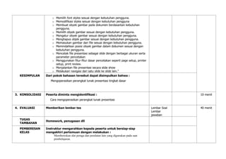 o Memilih font styles sesuai dengan kebutuhan pengguna.
o Memodifikasi styles sesuai dengan kebutuhan pengguna
o Membuat obyek gambar pada dokumen berdasarkan kebutuhan
pengguna.
o Memilih obyek gambar sesuai dengan kebutuhan pengguna.
o Mengatur obyek gambar sesuai dengan kebutuhan pengguna.
o Menghapus objek gambar sesuai dengan kebutuhan pengguna.
o Memasukan gambar dari file sesuai dengan kebutuhan pengguna.
o Memindahkan posisi obyek gambar dalam dokumen sesuai dengan
kebutuhan pengguna.
o Mencetak file presentasi sebagai slide dengan berbagai ukuran serta
parameter pencetakan
o Menggunakan fitur-fitur dasar pencetakan seperti page setup, printer
setup, print review.
o Menjalankan file presentasi secara slide show
o Melakukan navigasi dari satu slide ke slide lain.”
KESIMPULAN Dari pokok bahasan tersebut dapat disimpulkan bahwa :
Mengoperasikan perangkat lunak presentasi tingkat dasar
3. KONSOLIDASI Peserta diminta mengidentifikasi :
Cara mengoperasikan perangkat lunak presentasi
10 menit
4. EVALUASI Memberikan lembar tes Lembar Soal
Lembar
jawaban
40 menit
TUGAS
TAMBAHAN
Homework, penugasan dll
PEMBERESAN
KELAS
Instruktur mengarahkan kepada peserta untuk bersiap-siap
mengakhiri pertemuan dengan melakukan :
Membereskan alat peraga dan peralatan lain yang digunakan pada saat
pembelajaran.
 