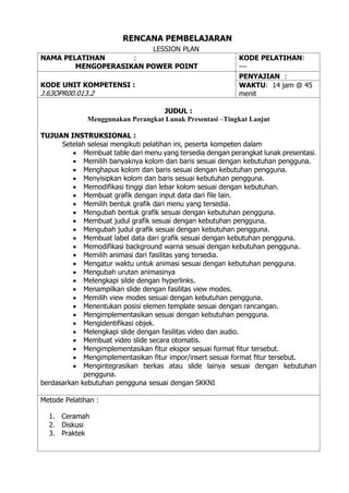 RENCANA PEMBELAJARAN
LESSION PLAN
NAMA PELATIHAN :
MENGOPERASIKAN POWER POINT
KODE PELATIHAN:
---
KODE UNIT KOMPETENSI :
J.63OPR00.013.2
PENYAJIAN :
WAKTU: 14 jam @ 45
menit
JUDUL :
Menggunakan Perangkat Lunak Presentasi –Tingkat Lanjut
TUJUAN INSTRUKSIONAL :
Setelah selesai mengikuti pelatihan ini, peserta kompeten dalam
• Membuat table dari menu yang tersedia dengan perangkat lunak presentasi.
• Memilih banyaknya kolom dan baris sesuai dengan kebutuhan pengguna.
• Menghapus kolom dan baris sesuai dengan kebutuhan pengguna.
• Menyisipkan kolom dan baris sesuai kebutuhan pengguna.
• Memodifikasi tinggi dan lebar kolom sesuai dengan kebutuhan.
• Membuat grafik dengan input data dari file lain.
• Memilih bentuk grafik dari menu yang tersedia.
• Mengubah bentuk grafik sesuai dengan kebutuhan pengguna.
• Membuat judul grafik sesuai dengan kebutuhan pengguna.
• Mengubah judul grafik sesuai dengan kebutuhan pengguna.
• Membuat label data dari grafik sesuai dengan kebutuhan pengguna.
• Memodifikasi background warna sesuai dengan kebutuhan pengguna.
• Memilih animasi dari fasilitas yang tersedia.
• Mengatur waktu untuk animasi sesuai dengan kebutuhan pengguna.
• Mengubah urutan animasinya
• Melengkapi silde dengan hyperlinks.
• Menampilkan slide dengan fasilitas view modes.
• Memilih view modes sesuai dengan kebutuhan pengguna.
• Menentukan posisi elemen template sesuai dengan rancangan.
• Mengimplementasikan sesuai dengan kebutuhan pengguna.
• Mengidentifikasi objek.
• Melengkapi slide dengan fasilitas video dan audio.
• Membuat video slide secara otomatis.
• Mengimplementasikan fitur ekspor sesuai format fitur tersebut.
• Mengimplementasikan fitur impor/insert sesuai format fitur tersebut.
• Mengintegrasikan berkas atau slide lainya sesuai dengan kebutuhan
pengguna.
berdasarkan kebutuhan pengguna sesuai dengan SKKNI
Metode Pelatihan :
1. Ceramah
2. Diskusi
3. Praktek
 