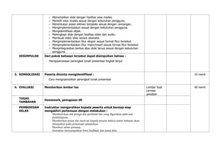 o Menampilkan slide dengan fasilitas view modes.
o Memilih view modes sesuai dengan kebutuhan pengguna.
o Menentukan posisi elemen template sesuai dengan rancangan.
o Mengimplementasikan sesuai dengan kebutuhan pengguna.
o Mengidentifikasi objek.
o Melengkapi slide dengan fasilitas video dan audio.
o Membuat video slide secara otomatis.
o Mengimplementasikan fitur ekspor sesuai format fitur tersebut.
o Mengimplementasikan fitur impor/insert sesuai format fitur tersebut.
o Mengintegrasikan berkas atau slide lainya sesuai dengan kebutuhan
pengguna.
KESIMPULAN Dari pokok bahasan tersebut dapat disimpulkan bahwa :
Mengoperasikan perangkat lunak presentasi tingkat lanjut
3. KONSOLIDASI Peserta diminta mengidentifikasi :
Cara mengoperasikan perangkat lunak presentasi
10 menit
4. EVALUASI Memberikan lembar tes Lembar Soal
Lembar
jawaban
40 menit
TUGAS
TAMBAHAN
Homework, penugasan dll
PEMBERESAN
KELAS
Instruktur mengarahkan kepada peserta untuk bersiap-siap
mengakhiri pertemuan dengan melakukan :
Membereskan alat peraga dan peralatan lain yang digunakan pada saat
pembelajaran.
Memberikan pesan dan motivasi kepada peserta bahwa materi bahasan akan
dilanjutkan pada pertemuan selanjutnya.
Memberi salam penutup.
Instruktur menyampaikan form feedback dan minta diisi.
 