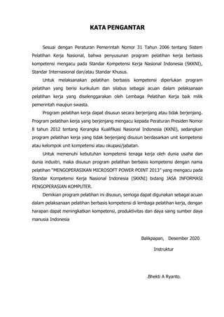 KATA PENGANTAR
Sesuai dengan Peraturan Pemerintah Nomor 31 Tahun 2006 tentang Sistem
Pelatihan Kerja Nasional, bahwa penyusunan program pelatihan kerja berbasis
kompetensi mengacu pada Standar Kompetensi Kerja Nasional Indonesia (SKKNI),
Standar Internasional dan/atau Standar Khusus.
Untuk melaksanakan pelatihan berbasis kompetensi diperlukan program
pelatihan yang berisi kurikulum dan silabus sebagai acuan dalam pelaksanaan
pelatihan kerja yang diselenggarakan oleh Lembaga Pelatihan Kerja baik milik
pemerintah maupun swasta.
Program pelatihan kerja dapat disusun secara berjenjang atau tidak berjenjang.
Program pelatihan kerja yang berjenjang mengacu kepada Peraturan Presiden Nomor
8 tahun 2012 tentang Kerangka Kualifikasi Nasional Indonesia (KKNI), sedangkan
program pelatihan kerja yang tidak berjenjang disusun berdasarkan unit kompetensi
atau kelompok unit kompetensi atau okupasi/jabatan.
Untuk memenuhi kebutuhan kompetensi tenaga kerja oleh dunia usaha dan
dunia industri, maka disusun program pelatihan berbasis kompetensi dengan nama
pelatihan “MENGOPERASIKAN MICROSOFT POWER POINT 2013” yang mengacu pada
Standar Kompetensi Kerja Nasional Indonesia (SKKNI) bidang JASA INFORMASI
PENGOPERASIAN KOMPUTER.
Demikian program pelatihan ini disusun, semoga dapat digunakan sebagai acuan
dalam pelaksanaan pelatihan berbasis kompetensi di lembaga pelatihan kerja, dengan
harapan dapat meningkatkan kompetensi, produktivitas dan daya saing sumber daya
manusia Indonesia
Balikpapan, Desember 2020
Instruktur
.Bhekti A Ryanto.
 