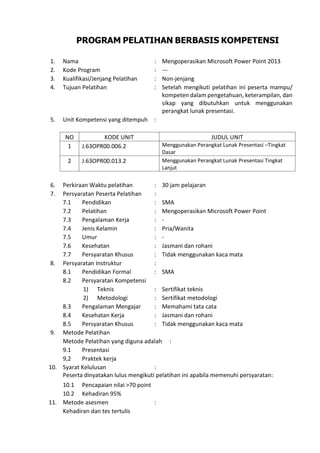 PROGRAM PELATIHAN BERBASIS KOMPETENSI
1. Nama : Mengoperasikan Microsoft Power Point 2013
2. Kode Program : ---
3. Kualifikasi/Jenjang Pelatihan : Non-jenjang
4. Tujuan Pelatihan : Setelah mengikuti pelatihan ini peserta mampu/
kompeten dalam pengetahuan, keterampilan, dan
sikap yang dibutuhkan untuk menggunakan
perangkat lunak presentasi.
5. Unit Kompetensi yang ditempuh :
NO KODE UNIT JUDUL UNIT
1 J.63OPR00.006.2 Menggunakan Perangkat Lunak Presentasi –Tingkat
Dasar
2 J.63OPR00.013.2 Menggunakan Perangkat Lunak Presentasi Tingkat
Lanjut
6. Perkiraan Waktu pelatihan : 30 jam pelajaran
7. Persyaratan Peserta Pelatihan :
7.1 Pendidikan : SMA
7.2 Pelatihan : Mengoperasikan Microsoft Power Point
7.3 Pengalaman Kerja : -
7.4 Jenis Kelamin : Pria/Wanita
7.5 Umur : -
7.6 Kesehatan : Jasmani dan rohani
7.7 Persyaratan Khusus : Tidak menggunakan kaca mata
8. Persyaratan Instruktur :
8.1 Pendidikan Formal : SMA
8.2 Persyaratan Kompetensi
1) Teknis : Sertifikat teknis
2) Metodologi : Sertifikat metodologi
8.3 Pengalaman Mengajar : Memahami tata cata
8.4 Kesehatan Kerja : Jasmani dan rohani
8.5 Persyaratan Khusus : Tidak menggunakan kaca mata
9. Metode Pelatihan
Metode Pelatihan yang diguna adalah :
9.1 Presentasi
9,2 Praktek kerja
10. Syarat Kelulusan :
Peserta dinyatakan lulus mengikuti pelatihan ini apabila memenuhi persyaratan:
10.1 Pencapaian nilai >70 point
10.2 Kehadiran 95%
11. Metode asesmen :
Kehadiran dan tes tertulis
 