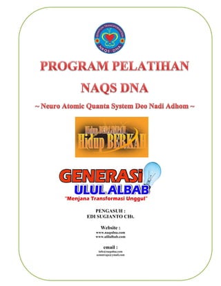 NAQS DNA




                                 PENGASUH :
                              EDI SUGIANTO CHt.

                                        Website :
                                   www.naqsdna.com
                                   www.ulilalbab.com


                                         email :
                                     info@naqsdna.com
                                   semutraja@ymail.com


www.naqsdna.com dan www.ulilalbab.com                    Page 1
 