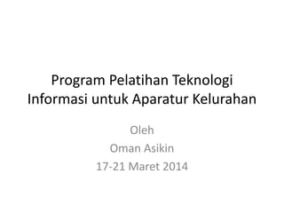 Program Pelatihan Teknologi
Informasi untuk Aparatur Kelurahan
Oleh
Oman Asikin
17-21 Maret 2014
 