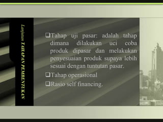 Lanjutan TAHAPAN PEMBENTUKAN


                               Tahap uji pasar: adalah tahap
                                dimana dilakukan uci coba
                                produk dipasar dan melakukan
                                penyesuaian produk supaya lebih
                                sesuai dengan tuntutan pasar.
                               Tahap operasional
                               Rasio self financing.
 