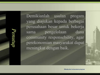 Demikianlah usulan progam
          yang diajukan kepada berbagai
          perusahaan besar untuk bekerja
Penutup


          sama      pengelolaan     dana
          community responsebility, agar
          perekonomian masyarakat dapat
          meningkat dengan baik.



                             Dikutip dari swisscontact program
 