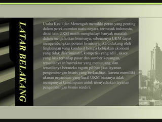 LATAR BELAKANG
                 Usaha Kecil dan Menengah memiliki peran yang penting
                 dalam perekonomian suatu negara, termasuk indonesia,
                 disisi lain UKM masih menghadapi banyak masalah
                 dalam menjalankan bisnisnya, sebenarnya UKM dapat
                 mengembangkan potensi bisnisnya jika didukung oleh
                 lingkungan yang kondusif berupa kebijakan ekonomi
                 yang tidak diskriminatif, kompetisi yang adil , akses
                 yang luas terhadap pasar dan sumber keuangan,
                 tersedianya infrastruktur yang menunjang, dan
                 tersedianya beraneka ragam pilihan jasa layanan
                 pengembangan bisnis yang berkualitas . karena memiliki
                 ukuran organisasi yang kecil UKM biasanya tidak
                 mempunyai kemampuan untuk menyediakan layanan
                 pengembangan bisnis sendiri.
 