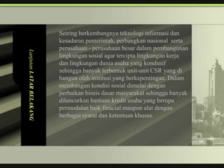 Seiring berkembangnya teknologi informasi dan
                          kesadaran pemerintah, perbangkan nasional serta
                          perusahaan - perusahaan besar dalam pembangunan
Lanjutan LATAR BELAKANG



                          lingkungan sosial agar tercipta lingkungan kerja
                          dan lingkungan dunia usaha yang kondusif
                          sehingga banyak terbentuk unit-unit CSR yang di
                          bangun oleh institusi yang berkepentingan. Dalam
                          membangun kondisi sosial dimulai dengan
                          perbaikan bisnis dasar masyarakat sehingga banyak
                          diluncurkan bantuan kredit usaha yang berupa
                          permodalan baik finacial maupun alat dengan
                          berbagai syarat dan ketentuan khusus.
 
