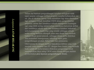 Dalam hal bantuan pengembangan tersebut seringkali tidak
                          tepat sasaran sehingga terlihat program tersebut kebanyakan sia-
                          sia. jika di lakukan survey lebih mendalam lagi akan ditemukan
Lanjutan LATAR BELAKANG


                          lagi seringnya terjadi kesulitan UKM dalam pengembalian
                          pinjaman akibat dari lemahnya sebuah managemen keuangan
                          tapi yang lebih sering adalah keluar masuknya karyawan akibat
                          dari rendahnya sekala upah dan lemahnya karakter industrial
                          serta kemampuan leadership yang rendah sehingga sebuah
                          usaha sering berhenti ditengah jalan atau disaat baru tumbuh
                          bahkan disaat posisi puncak, sehingga dirasa perlu didirikan
                          Jasa konsultasi management, teknologi tepat guna,
                          pengembangan produk, bahan baku dan pemasaran.
                          Oleh karena itu dengan melihat banyaknya debitur yang telah
                          menjadi mitra binanan dari PT dengan base bisnis yang berbeda
                          beda sudah lah perlu kiranya dilakukan pengarahan untuk
                          meningkatkan daya saing UKM mitra binaan dengan melalui
                          pembentukan jasa layanan pengembangan bisnis.
 