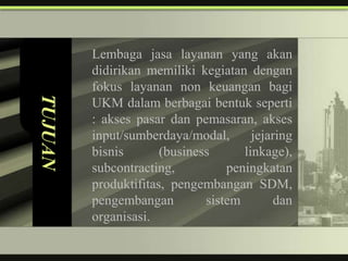 Lembaga jasa layanan yang akan
         didirikan memiliki kegiatan dengan
         fokus layanan non keuangan bagi
TUJUAN


         UKM dalam berbagai bentuk seperti
         : akses pasar dan pemasaran, akses
         input/sumberdaya/modal,       jejaring
         bisnis       (business      linkage),
         subcontracting,          peningkatan
         produktifitas, pengembangan SDM,
         pengembangan         sistem       dan
         organisasi.
 