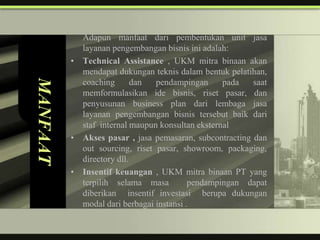 Adapun manfaat dari pembentukan unit jasa
            layanan pengembangan bisnis ini adalah:
          • Technical Assistance , UKM mitra binaan akan
            mendapat dukungan teknis dalam bentuk pelatihan,
MANFAAT

            coaching       dan  pendampingan      pada   saat
            memformulasikan ide bisnis, riset pasar, dan
            penyusunan business plan dari lembaga jasa
            layanan pengembangan bisnis tersebut baik dari
            staf internal maupun konsultan eksternal
          • Akses pasar , jasa pemasaran, subcontracting dan
            out sourcing, riset pasar, showroom, packaging,
            directory dll.
          • Insentif keuangan , UKM mitra binaan PT yang
            terpilih selama masa          pendampingan dapat
            diberikan insentif investasi berupa dukungan
            modal dari berbagai instansi .
 