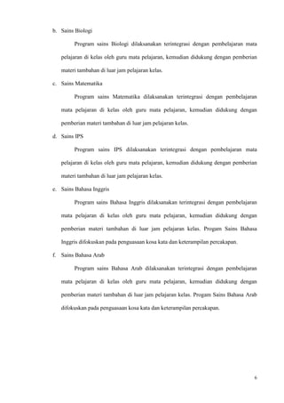 6
b. Sains Biologi
Program sains Biologi dilaksanakan terintegrasi dengan pembelajaran mata
pelajaran di kelas oleh guru mata pelajaran, kemudian didukung dengan pemberian
materi tambahan di luar jam pelajaran kelas.
c. Sains Matematika
Program sains Matematika dilaksanakan terintegrasi dengan pembelajaran
mata pelajaran di kelas oleh guru mata pelajaran, kemudian didukung dengan
pemberian materi tambahan di luar jam pelajaran kelas.
d. Sains IPS
Program sains IPS dilaksanakan terintegrasi dengan pembelajaran mata
pelajaran di kelas oleh guru mata pelajaran, kemudian didukung dengan pemberian
materi tambahan di luar jam pelajaran kelas.
e. Sains Bahasa Inggris
Program sains Bahasa Inggris dilaksanakan terintegrasi dengan pembelajaran
mata pelajaran di kelas oleh guru mata pelajaran, kemudian didukung dengan
pemberian materi tambahan di luar jam pelajaran kelas. Progam Sains Bahasa
Inggris difokuskan pada penguasaan kosa kata dan keterampilan percakapan.
f. Sains Bahasa Arab
Program sains Bahasa Arab dilaksanakan terintegrasi dengan pembelajaran
mata pelajaran di kelas oleh guru mata pelajaran, kemudian didukung dengan
pemberian materi tambahan di luar jam pelajaran kelas. Progam Sains Bahasa Arab
difokuskan pada penguasaan kosa kata dan keterampilan percakapan.
 