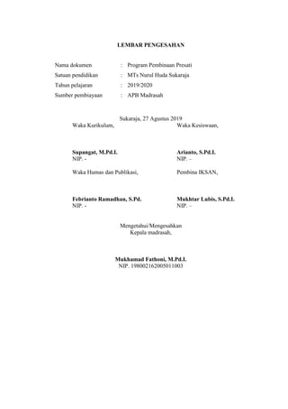 LEMBAR PENGESAHAN
Nama dokumen : Program Pembinaan Presati
Satuan pendidikan : MTs Nurul Huda Sukaraja
Tahun pelajaran : 2019/2020
Sumber pembiayaan : APB Madrasah
Sukaraja, 27 Agustus 2019
Waka Kurikulum, Waka Kesiswaan,
Supangat, M.Pd.I. Arianto, S.Pd.I.
NIP. - NIP. –
Waka Humas dan Publikasi, Pembina IKSAN,
Febrianto Ramadhan, S.Pd. Mukhtar Lubis, S.Pd.I.
NIP. - NIP. –
Mengetahui/Mengesahkan
Kepala madrasah,
Mukhamad Fathoni, M.Pd.I.
NIP. 198002162005011003
 