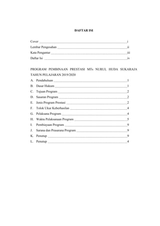 DAFTAR ISI
Cover i
Lembar Pengesahan ii
Kata Pengantar iii
Daftar Isi iv
PROGRAM PEMBINAAN PRESTASI MTs NURUL HUDA SUKARAJA
TAHUN PELAJARAN 2019/2020
A. Pendahuluan 1
B. Dasar Hukum 1
C. Tujuan Program 2
D. Sasaran Program 2
E. Jenis Program Prestasi 2
F. Tolok Ukur Keberhasilan 4
G. Pelaksana Program 4
H. Waktu Pelaksanaan Program 5
I. Pembiayaan Program 9
J. Sarana dan Prasarana Program 9
K. Penutup 9
L. Penutup 4
 