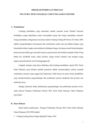 1
PROGRAM PEMBINAAN PRESTASI
MTs NURUL HUDA SUKARAJA TAHUN PELAJARAN 2019/2020
A. Pendahuluan
Lembaga pendidikan yang memenuhi standar nasional sesuai Standar Nasional
Pendidikan sangat diperlukan untuk mewujudkan tujuan dan fungsi pendidikan nasional.
Fungsi pendidikan sebagaimana tercantum dalam Undang-Undang RI Nomor 20 Tahun 2003
adalah mengembangkan kemampuan dan membentuk watak serta per-adaban bangsa yang
bermartabat dalam rangka mencerdaskan kehidupan bangsa, bertujuan untuk berkembangnya
potensi peserta didik agar men-jadi manusia yang beriman dan bertakwa kepada Tuhan Yang
Maha Esa, berakhlak mulia, sehat, berilmu, cakap, kreatif, mandiri, dan menjadi warga
negara yang demokratis serta bertanggungjawab.
Langkah strategis yang harus dilakukan oleh lembaga pendidikan seperti MTs Nurul
Huda Sukaraja yang berbasis pondok pesantren adalah mempersiapkan lulusan menjadi
sumberdaya manusia yang unggul dan berprestasi. Oleh karena itu perlu desain pendidikan
yang memprioritaskan pengembangan dan pembinaan prestasi akademik dan prestasi non
akademik siswa.
Sebagai pedoman dalam pelaksanaan pengembangan dan pembinaan prestasi siswa,
maka disusun Program Pembinaan Prestasi MTs Nurul Huda Sukaraja Tahun Pelajaran
2019/2020.
B. Dasar Hukum
Dasar hukum pelaksanaan Program Pembinaan Prestasi MTs Nurul Huda Sukaraja
Tahun Pelajaran 2019/2020 adalah:
1. Undang-Undang Dasar Negara Republik Tahun 1945.
 