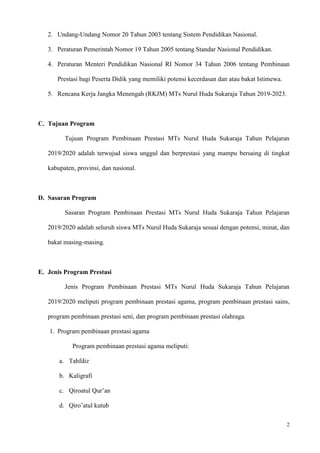 2
2. Undang-Undang Nomor 20 Tahun 2003 tentang Sistem Pendidikan Nasional.
3. Peraturan Pemerintah Nomor 19 Tahun 2005 tentang Standar Nasional Pendidikan.
4. Peraturan Menteri Pendidikan Nasional RI Nomor 34 Tahun 2006 tentang Pembinaan
Prestasi bagi Peserta Didik yang memiliki potensi kecerdasan dan atau bakat Istimewa.
5. Rencana Kerja Jangka Menengah (RKJM) MTs Nurul Huda Sukaraja Tahun 2019-2023.
C. Tujuan Program
Tujuan Program Pembinaan Prestasi MTs Nurul Huda Sukaraja Tahun Pelajaran
2019/2020 adalah terwujud siswa unggul dan berprestasi yang mampu bersaing di tingkat
kabupaten, provinsi, dan nasional.
D. Sasaran Program
Sasaran Program Pembinaan Prestasi MTs Nurul Huda Sukaraja Tahun Pelajaran
2019/2020 adalah seluruh siswa MTs Nurul Huda Sukaraja sesuai dengan potensi, minat, dan
bakat masing-masing.
E. Jenis Program Prestasi
Jenis Program Pembinaan Prestasi MTs Nurul Huda Sukaraja Tahun Pelajaran
2019/2020 meliputi program pembinaan prestasi agama, program pembinaan prestasi sains,
program pembinaan prestasi seni, dan program pembinaan prestasi olahraga.
1. Program pembinaan prestasi agama
Program pembinaan prestasi agama meliputi:
a. Tahfdiz
b. Kaligrafi
c. Qiroatul Qur’an
d. Qiro’atul kutub
 