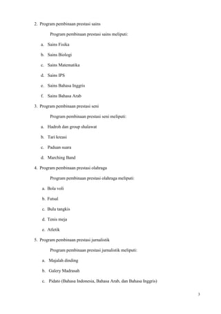 3
2. Program pembinaan prestasi sains
Program pembinaan prestasi sains meliputi:
a. Sains Fisika
b. Sains Biologi
c. Sains Matematika
d. Sains IPS
e. Sains Bahasa Inggris
f. Sains Bahasa Arab
3. Program pembinaan prestasi seni
Program pembinaan prestasi seni meliputi:
a. Hadroh dan group shalawat
b. Tari kreasi
c. Paduan suara
d. Marching Band
4. Program pembinaan prestasi olahraga
Program pembinaan prestasi olahraga meliputi:
a. Bola voli
b. Futsal
c. Bulu tangkis
d. Tenis meja
e. Atletik
5. Program pembinaan prestasi jurnalistik
Program pembinaan prestasi jurnalistik meliputi:
a. Majalah dinding
b. Galery Madrasah
c. Pidato (Bahasa Indonesia, Bahasa Arab, dan Bahasa Inggris)
 