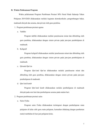 5
H. Waktu Pelaksanaan Program
Waktu pelaksanaan Program Pembinaan Prestasi MTs Nurul Huda Sukaraja Tahun
Pelajaran 2019/2020 dilaksanakan melalui kegiatan ekstrakurikuler, pengembangan bakat,
madrasah diniyah dan asrama, dan private oleh guru pembina.
1. Program pembinaan prestasi agama
a. Tahfdiz
Program tahfidz dilaksanakan melalui penelusuran minat dan dibimbing oleh
guru pembina, dilaksanakan dengan sistem private pada jam-jam pembelajaran di
madrasah.
b. Kaligrafi
Program kaligrafi dilaksanakan melalui penelusuran minat dan dibimbing oleh
guru pembina, dilaksanakan dengan sistem private pada jam-jam pembelajaran di
madrasah.
c. Qiroatul Qur’an
Program Qiro’atul Qur’an dilaksanakan melalui penelusuran minat dan
dibimbing oleh guru pembina, dilaksanakan dengan sistem private pada jam-jam
pembelajaran di madrasah.
d. Qiro’atul kutub
Program Qiro’atul kutub dilaksanakan melalui pembelajaran di madrasah
diniyah pada sore hari dan pembelajaran asrama pada malam hari.
2. Program pembinaan prestasi sains
a. Sains Fisika
Program sains Fisika dilaksanakan terintegrasi dengan pembelajaran mata
pelajaran di kelas oleh guru mata pelajaran, kemudian didukung dengan pemberian
materi tambahan di luar jam pelajaran kelas.
 