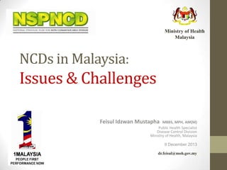 Ministry of Health
Malaysia

NCDs in Malaysia:

Issues & Challenges
Feisul Idzwan Mustapha

MBBS, MPH, AM(M)
Public Health Specialist
Disease Control Division
Ministry of Health, Malaysia
9 December 2013
dr.feisul@moh.gov.my

 