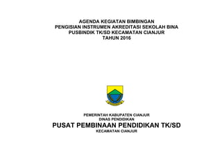 AGENDA KEGIATAN BIMBINGAN
PENGISIAN INSTRUMEN AKREDITASI SEKOLAH BINA
PUSBINDIK TK/SD KECAMATAN CIANJUR
TAHUN 2016
PEMERINTAH KABUPATEN CIANJUR
DINAS PENDIDIKAN
PUSAT PEMBINAAN PENDIDIKAN TK/SD
KECAMATAN CIANJUR
 