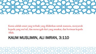 KAUM MUSLIMIN, ALI IMRAN, 3:110
Kamu adalah umat yang terbaik yang dilahirkan untuk manusia, menyuruh
kepada yang ma'ruf, dan mencegah dari yang munkar, dan beriman kepada
Allah.
 
