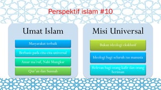 Perspektif islam #10
Umat Islam
Masyarakat terbaik
Berbasis pada cita-cita universal
Amar ma’ruf, Nahi Mungkar
Qur’an dan Sunnah
Misi Universal
Bukan ideologi eksklusif
Ideologi bagi seluruh ras manusia
Relevan bagi orang kafir dan orang
beriman
 