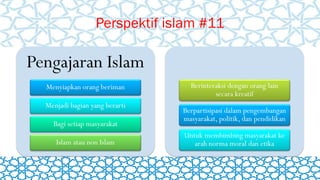 Perspektif islam #11
Pengajaran Islam
Menyiapkan orang beriman
Menjadi bagian yang berarti
Bagi setiap masyarakat
Islam atau non Islam
Berinteraksi dengan orang lain
secara kreatif
Berpartisipasi dalam pengembangan
masyarakat, politik, dan pendidikan
Untuk membimbing masyarakat ke
arah norma moral dan etika
 